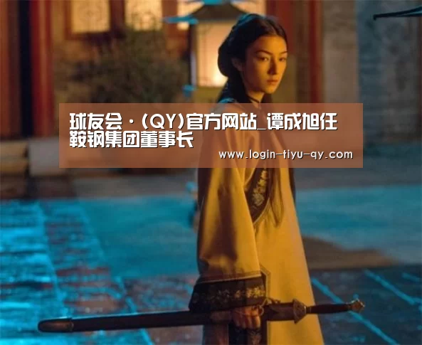 球友会·(QY)官方网站_谭成旭任鞍钢集团董事长